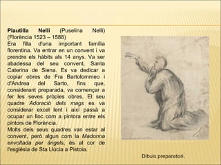 Plautilla   Nelli  (Puselina Nelli) (Florència 1523 – 1588)  Era filla d'una important família florentina. Va entrar en un convent i va prendre els hàbits als 14 anys. Va ser abadessa del seu convent, Santa Caterina de Siena. Es va dedicar a copiar obres de Fra Bartolommeo i d'Andrea del Sarto, fins que, considerant preparada, va començar a fer les seves pròpies obres. El seu quadre  Adoració dels mags  es va considerar excel lent i així passà a ocupar un lloc com a pintora entre els pintors de Florència. Molts dels seus quadres van estar al convent, però algun com la  Madonna envoltada per àngels , és al cor de l'església de Sta Llúcia a Pistoia. Dibuix preparatori .   