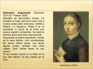 Sofonisba Anguissola  (Cremona 1531-32 - Palerm 1626)  Deixebla   de   Bernardino Campi. Va treballar la major part de la seva vida a la seva ciutat natal, Cremona, i també a Palerm i a Espanya. Felipe II la va anomenar a causa de la fama que estava assolint com|artista. Ha estat la primera dona amb fama internacional. Anguissola va pintar autoretrats i retrats de la seva família i són considerades les seves millors obres. Les seves figures poden semblar una mica rígides, però també tenen el seu encant. El seu mestre Campi el va influir en el seu estil delicat i el seu interès per la línia.  Autoretrat.  (1554)   