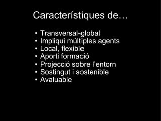 Característiques de… Transversal-global Impliqui múltiples agents Local, flexible Aporti formació Projecció sobre l’entorn Sostingut i sostenible Avaluable 