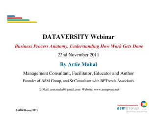 DATAVERSITY Webinar
Business Process Anatomy, Understanding How Work Gets Done
                                22nd November 2011

                                 By Artie Mahal
     Management Consultant, Facilitator, Educator and Author
     Founder of ASM Group, and Sr Consultant with BPTrends Associates

                    E-Mail: asm.mahal@gmail.com Website: www.asmgroup.net



                                                                        Facilitation/Documentation by


© ASM Group, 2011
 