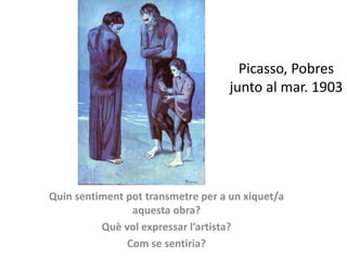 Picasso, Pobres
junto al mar. 1903
Quin sentiment pot transmetre per a un xiquet/a
aquesta obra?
Què vol expressar l’artista?
Com se sentiria?
 