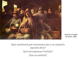 Daumier, El vagón
de tecera. 1862
Quin sentiment pot transmetre per a un xiquet/a
aquesta obra?
Què vol expressar l’artista?
Com se sentiria?
 