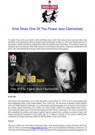 Artie Shaw One Of The Finest Jazz Clarinetists
To make it big in life, you need to start with baby steps. Such is the story of any renowned artist and
Art Shaw is no expectation. Born as Arthur Jacob Arshawsky on May 23, 1910, this famous and one of
the century’s finest clarinetists, earned fame under his popular name Artie Shaw. He was born American
and grew up to become one of the 20th century’s most eminent clarinetists, composers, bandleaders and
actors. He even penned down books, both in the fiction and non-fiction genres.
Early life
Artie Shaw first opened his eyes to this beautiful world on May 23, 1910, in one of the poshest and
most happening cities of the United States, New York City. He was born of humble Jewish parents
where his father Harold Arshawsky was a dressmaker and photographer but not much is known about
his mother, Sarah Arshawsky. His mother was from Austria whereas his father hailed from Russia.
Artie spent the initial years of his life growing up in New Haven, Connecticut. He came to possess his
first saxophone by putting each penny together that he earned from working in a grocery store, and
began learning the instrument at the tender age of 13. When he turned 16, his interest shifted from
saxophone to clarinet following which, he left his abode to tour with a band.
Career
The early 1930s saw Artie Shaw returning to New York and becoming a session musician and from
1925 to 1036, he performed swing music in USA with several orchestras and bands. In between, in
1926 and 1929, he pursued his career as a music director in Cleveland and also earned the reputation of
 