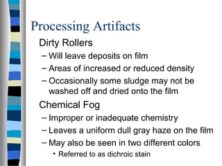 Processing Artifacts
Dirty Rollers
– Will leave deposits on film
– Areas of increased or reduced density
– Occasionally some sludge may not be
washed off and dried onto the film
Chemical Fog
– Improper or inadequate chemistry
– Leaves a uniform dull gray haze on the film
– May also be seen in two different colors
• Referred to as dichroic stain
 