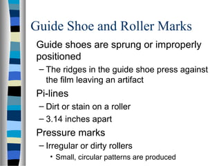 Guide Shoe and Roller Marks
Guide shoes are sprung or improperly
positioned
– The ridges in the guide shoe press against
the film leaving an artifact
Pi-lines
– Dirt or stain on a roller
– 3.14 inches apart
Pressure marks
– Irregular or dirty rollers
• Small, circular patterns are produced
 