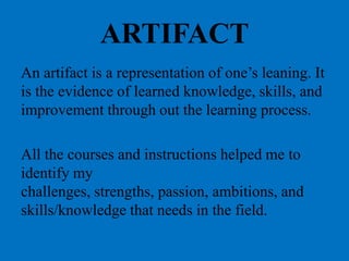 ARTIFACT
An artifact is a representation of one’s
leaning. It is the evidence of learned
knowledge, skills, and improvement
through out the learning process.
All the courses and instructions helped me
to identify my challenges, strengths,
passion, ambitions, and skills/knowledge
that needs in the field.
 