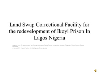Land Swap Correctional Facility for
the redevelopment of Ikoyi Prison In
Lagos Nigeria
Adapted from : 1- speeches and fact finding visit reports by the Former Comptroller-General of Nigerian Prisons Service, Olusola
Ogundipe
2-Current PPP Project Pipeline for the Nigerian Prison Service
 