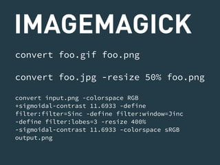 IMAGEMAGICK 
convert foo.gif foo.png 
convert foo.jpg -resize 50% foo.png 
convert input.png -colorspace RGB 
+sigmoidal-contrast 11.6933 -define 
filter:filter=Sinc -define filter:window=Jinc 
-define filter:lobes=3 -resize 400% 
-sigmoidal-contrast 11.6933 -colorspace sRGB 
output.png 
 