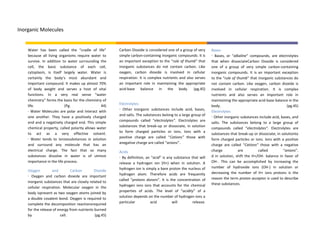 Inorganic Molecules


    Water has been called the “cradle of life”         Carbon Dioxide is considered one of a group of very     Bases
    because all living organisms require water to      simple carbon-containing inorganic compounds. It is     · Bases, or “alkaline” compounds, are electrolytes
    survive. In addition to water surrounding the      an important exception to the “rule of thumb” that      that when dissociateCarbon Dioxide is considered
    cell, the basic substance of each cell,            inorganic substances do not contain carbon. Like        one of a group of very simple carbon-containing
    cytoplasm, is itself largely water. Water is       oxygen, carbon dioxide is involved in cellular          inorganic compounds. It is an important exception
    certainly the body’s most abundant and             respiration. It is complex nutrients and also serves    to the “rule of thumb” that inorganic substances do
    important compound. It makes up almost 70%         an important role in maintaining the appropriate        not contain carbon. Like oxygen, carbon dioxide is
    of body weight and serves a host of vital          acid-base balance in the body. (pg.45)                  involved in cellular respiration. It is complex
    functions. In a very real sense “water                                                                     nutrients and also serves an important role in
    chemistry” forms the basis for the chemistry of                                                            maintaining the appropriate acid-base balance in the
                                                       Electrolytes
    life.                  (Pg.                 44)                                                            body.                                         (pg.45)
                                                       · Other inorganic substances include acid, bases,
    · Water Molecules are polar and interact with                                                              Electrolytes
                                                       and salts. The substances belong to a large group of
    one another. They have a positively charged                                                                · Other inorganic substances include acid, bases, and
    end and a negatively charged end. This simple      compounds called “electrolytes”. Electrolytes are
                                                                                                               salts. The substances belong to a large group of
                                                       substances that break-up or dissociate, in solution
    chemical property, called polarity allows water                                                            compounds called “electrolytes”. Electrolytes are
                                                       to form charged particles or ions. Ions with a
    to act as a very effective solvent.                                                                        substances that break-up or dissociate, in solutionto
                                                       positive charge are called “Cations” those with
    · Water tends to ionizesubstances in solution                                                              form charged particles or ions. Ions with a positive
                                                       anegative charge are called “anions”.
    and surround any molecule that has an                                                                      charge are called “Cations” those with a negative
    electrical charge. The fact that so many           Acids                                                   charge           are        called          “anions”.
    substances dissolve in water is of utmost          · By definition, an “acid” is any substance that will   d in solution, shift the H+/OH- balance in favor of
    importance in the life process.                    release a hydrogen ion (H+) when in solution. A         OH-. This can be accomplished by increasing the
                                                       hydrogen ion is simply a bare proton the nucleus of     number of hydroxide ions (OH-) in solution or
    Oxygen         and         Carbon        Dioxide
                                                       hydrogen atom. Therefore acids are frequently           decreasing the number of H+ ions protons is the
    · Oxygen and carbon dioxide are important
                                                       called “protons donors”. It is the concentration of     reason the term proton acceptor is used to describe
    inorganic substances that are closely related to                                                           these substances.
                                                       hydrogen ions ions that accounts for the chemical
    cellular respiration. Molecular oxygen in the
                                                       properties of acids. The level of “acidity” of a
    body ispresent as two oxygen atoms joined by
                                                       solution depends on the number of hydrogen ions a
    a double covalent bond. Oxygen is required to
                                                       particular         acid          will        release.
    complete the decomposition reactionsrequired
    for the release of energy from nutrients burned
    by                  cell.                (pg.45)
 