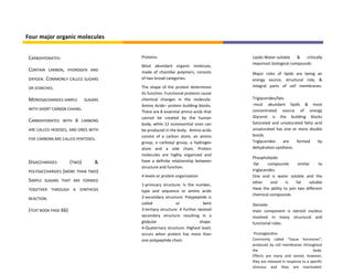 Four major organic molecules


 CARBOHYDRATES-                         Proteins-                                 Lipids-Water-soluble    &   critically
                                                                                  important biological compounds
                                        Most abundant organic molecule,
 CONTAIN     CARBON, HYDROGEN AND
                                        made of chainlike polymers, consists      Major roles of lipids are being an
 OXYGEN.   COMMONLY CALLED SUGARS       of two broad categories.                  energy source, structural role, &
 OR STARCHES.                           The shape of the protein determines       integral parts of cell membranes.
                                        its function. Functional proteins cause
 MONOSACHARIDES-SIMPLE         SUGARS   chemical changes in the molecule.         Triglycerides/fats
                                        Amino Acids– protein building blocks.     -must abundant lipids & most
 WITH SHORT CARBON CHAINS.                                                        concentrated source of energy
                                        There are 8 essential amino acids that
                                        cannot be created by the human            Glycerol is the building blocks
 CARBOHYDRATES    WITH   6   CARBONS
                                                                                  Saturated and unsaturated fatty acid
                                        body, while 12 nonessential ones can
 ARE CALLED HEXOSES, AND ONES WITH      be produced in the body. Amino acids      unsaturated has one or more double
                                        consist of a carbon atom, an amino        bonds
 FIVE CARBONS ARE CALLED PENTOSES.
                                        group, a carboxyl group, a hydrogen       Triglycerides     are formed     by
                                        atom and a side chain. Protein            dehydration synthesis
                                        molecules are highly organized and
                                                                                  Phospholipids
 DISACCHARIDES         (TWO)       &    have a definite relationship between
                                                                                  -fat     compounds       similar     to
                                        structure and function.
 POLYSACCHARIDES (MORE THAN TWO)                                                  triglycerides
                                        4 levels or protein organization          One end is water soluble and the
 SIMPLE    SUGARS THAT ARE FORMED                                                 other      end    is    fat     soluble
                                        1-primcary structure: Is the number,
 TOGETHER THROUGH A SYNTHESIS                                                     Have the ability to join two different
                                        type and sequence or amino acids
                                                                                  chemical compounds
 REACTION.                              2-secondary structure: Polypeptide is
                                        coiled              or             bent   Steroids-
 (TEXT BOOK PAGE 66)                    3-tertiary structure: A further twisted   main component is steroid nucleus
                                        secondary structure resulting in a        involved in many structural and
                                        globular                         shape.   functional roles.
                                        4-Quaternary structure: Highest level,
                                        occurs when protein has more than          Prostaglandins
                                        one polypeptide chain.                    Commonly called “tissue hormones”;
                                                                                  produced by cell membranes throughout
                                                                                  the                                  body.
                                                                                  Effects are many and varied; however,
                                                                                  they are released in response to a specific
                                                                                  stimulus and they are inactivated.
 