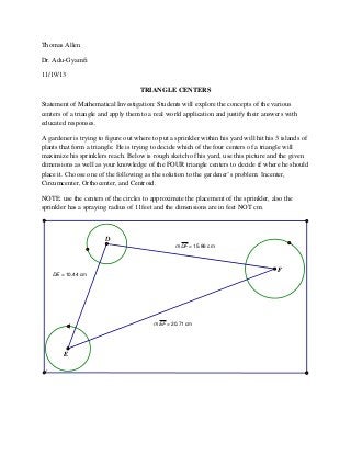Thomas Allen
Dr. Adu-Gyamfi
11/19/13
TRIANGLE CENTERS
Statement of Mathematical Investigation: Students will explore the concepts of the various
centers of a triangle and apply them to a real world application and justify their answers with
educated responses.
A gardener is trying to figure out where to put a sprinkler within his yard will hit his 3 islands of
plants that form a triangle. He is trying to decide which of the four centers of a triangle will
maximize his sprinklers reach. Below is rough sketch of his yard, use this picture and the given
dimensions as well as your knowledge of the FOUR triangle centers to decide if where he should
place it. Choose one of the following as the solution to the gardener’s problem: Incenter,
Circumcenter, Orthocenter, and Centroid.
NOTE: use the centers of the circles to approximate the placement of the sprinkler, also the
sprinkler has a spraying radius of 11feet and the dimensions are in feet NOT cm.

D
m DF = 15.86 cm

F

DE = 10.44 cm

m EF = 20.71 cm

E

 