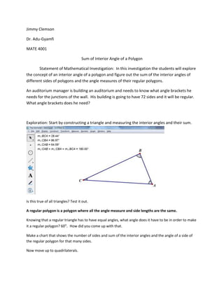 Jimmy Clemson
Dr. Adu-Gyamfi
MATE 4001
Sum of Interior Angle of a Polygon
Statement of Mathematical Investigation: In this investigation the students will explore
the concept of an interior angle of a polygon and figure out the sum of the interior angles of
different sides of polygons and the angle measures of their regular polygons.
An auditorium manager is building an auditorium and needs to know what angle brackets he
needs for the junctions of the wall. His building is going to have 72 sides and it will be regular.
What angle brackets does he need?

Exploration: Start by constructing a triangle and measuring the interior angles and their sum.

Is this true of all triangles? Test it out.
A regular polygon is a polygon where all the angle measure and side lengths are the same.
Knowing that a regular triangle has to have equal angles, what angle does it have to be in order to make
it a regular polygon? 60 . How did you come up with that.
Make a chart that shows the number of sides and sum of the interior angles and the angle of a side of
the regular polygon for that many sides.
Now move up to quadrilaterals.

 