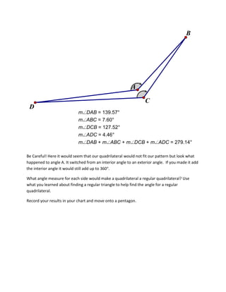 B

A
C
D
m
m
m
m
m

DAB = 139.57°
ABC = 7.60°
DCB = 127.52°
ADC = 4.46°
DAB + m ABC + m DCB + m ADC = 279.14°

Be Careful! Here it would seem that our quadrilateral would not fit our pattern but look what
happened to angle A. It switched from an interior angle to an exterior angle. If you made it add
the interior angle it would still add up to 360 .
What angle measure for each side would make a quadrilateral a regular quadrilateral? Use
what you learned about finding a regular triangle to help find the angle for a regular
quadrilateral.
Record your results in your chart and move onto a pentagon.

 