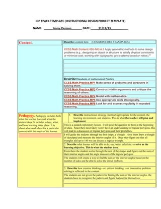IDP TPACK TEMPLATE (INSTRUCTIONAL DESIGN PROJECT TEMPLATE)
NAME: ______Jimmy Clemson______ DATE:_____11/17/13___________

Content.

Describe: content here.

(COMMON CORE STANDARDS)

CCSS.Math.Content.HSG-MG.A.3 Apply geometric methods to solve design
problems (e.g., designing an object or structure to satisfy physical constraints
or minimize cost; working with typographic grid systems based on ratios).★

Describe:Standards of mathematical Practice
CCSS.Math.Practice.MP1 Make sense of problems and persevere in
solving them.
CCSS.Math.Practice.MP3 Construct viable arguments and critique the
reasoning of others.
CCSS.Math.Practice.MP4 Model with mathematics.
CCSS.Math.Practice.MP5 Use appropriate tools strategically.
CCSS.Math.Practice.MP8 Look for and express regularity in repeated
reasoning.

Pedagogy. Pedagogy includes both
what the teacher does and what the
student does. It includes where, what,
and how learning takes place. It is
about what works best for a particular
content with the needs of the learner.

3.

Describe instructional strategy (method) appropriate for the content, the
learning environment, and students. This is what the teacher will plan and
implement.
This is a guided exploratory lesson. I will pose the question to them at the beginning
of class. Since they most likely won’t have an understanding of regular polygons, this
will lead to a discussion of regular polygons and their properties.
I will guide the students through the first shape, a triangle. Have them draw a triangle
of sketchpad and measure the interior angles of it. Once they figure out that all
triangles add up to 180 we can discuss a regular triangle.
2. Describe what learner will be able to do, say, write, calculate, or solve as the
learning objective. This is what the student does.
From there the student works through the rest of the shapes and figure out the sum of
their interior angles and the angle measure of the regular polygon.
The students will create a way to find the sum of the interior angles based on the
number of sides and be able to solve the initial problem.
3. Describe how creative thinking—or, critical thinking, --or innovative problem
solving is reflected in the content.
The students are not given the pattern for finding the sum of the interior angles, the
students have to recognize the pattern and figure that out for themselves.

 