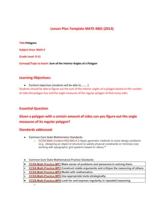 Lesson Plan Template MATE 4001 (2013)

Title:Polygons
Subject Area: Math 2
Grade Level: 9-11
Concept/Topic to teach: Sum of the Interior Angles of a Polygon

Learning Objectives:
Content objectives (students will be able to……….)
Students should be able to figure out the sum of the interior angles of a polygon based on the number
of sides the polygon has and the angle measures of the regular polygon of that many sides.

Essential Question
Given a polygon with a certain amount of sides can you figure out the angle
measures of its regular polygon?
Standards addressed:
Common Core State Mathematics Standards:
o

CCSS.Math.Content.HSG-MG.A.3 Apply geometric methods to solve design problems
(e.g., designing an object or structure to satisfy physical constraints or minimize cost;
working with typographic grid systems based on ratios).★

Common Core State Mathematical Practice Standards:
CCSS.Math.Practice.MP1 Make sense of problems and persevere in solving them.
CCSS.Math.Practice.MP3 Construct viable arguments and critique the reasoning of others.
CCSS.Math.Practice.MP4 Model with mathematics.
CCSS.Math.Practice.MP5 Use appropriate tools strategically.
CCSS.Math.Practice.MP8 Look for and express regularity in repeated reasoning.

o

 