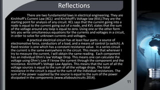 Reflections
There are two fundamental laws in electrical engineering. They are
Kirchhoff’s Current Law (KCL) and Kirchhoff’s Voltage law (KVL).They are the
starting point for analysis of any circuit. KCL says that the current going into a
node is equal to the current going out of a node, and KVL states that the sum
of the voltage around any loop is equal to zero. Using one or the other form
lets you write simultaneous equations for the currents and voltages in a circuit,
in order to solve for unknown currents and voltages.
A practical electrical circuit has at least four parts: a source of
electromotive force, conductors of a load, and a means of control (a switch). A
fixed resistor is one which has a constant resistance value. In a series circuit
the current is the same everywhere in the circuit. This means that wherever I
try to measure the current, I will obtain the same reading. Each component
has an individual Ohm's law Voltage Drop. This means one can calculate the
voltage using Ohm's Law if I know the current through the component and the
resistance. Kirchhoff’s Voltage Law Applies. This means that the sum of all the
voltage sources is equal to the sum of all the voltage drops. The total
resistance in the circuit is equal to the sum of the individual resistances. The
sum of the power supplied by the source is equal to the sum of the power
dissipated in the components (www.allaboutcircuits 2014).
11
 