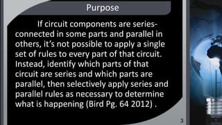Purpose
If circuit components are series-
connected in some parts and parallel in
others, it’s not possible to apply a single
set of rules to every part of that circuit.
Instead, identify which parts of that
circuit are series and which parts are
parallel, then selectively apply series and
parallel rules as necessary to determine
what is happening (Bird Pg. 64 2012) .
3
 