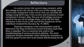 Reflections
In a series circuit, the current stays constant, while
the voltage across the circuit is the sum of the voltage drop
across each component in the circuit. One can calculate the
voltage using Ohm’s law, if the current and resistance of each
component is known. Also, the sum of all voltage sources is
equal to the sum of all voltage drops, much like the total
resistance in the circuit is the sum of the resistances of the
individual components (Gussow, Pg. 75 2007).
Electrical resistance is the measurement used to
determine the flow of electrical current and how much that
flow is impeded. This is a common test used in the
troubleshooting of various electronic glitches. The most
important thing to remember when testing for resistance is
that the power to the item to be tested should always be off.
10
 