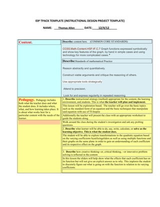 IDP TPACK TEMPLATE (INSTRUCTIONAL DESIGN PROJECT TEMPLATE)
NAME: ___Thomas Allen_____ DATE:____12/4/12_____

Describe: content here.

Content.

(COMMON CORE STANDARDS)

CCSS.Math.Content.HSF-IF.C.7 Graph functions expressed symbolically
and show key features of the graph, by hand in simple cases and using
technology for more complicated cases.★

Describe:Standards of mathematical Practice
Reason abstractly and quantitatively.
Construct viable arguments and critique the reasoning of others.
Use appropriate tools strategically

1. Attend to precision.

Pedagogy.

Pedagogy includes
both what the teacher does and what
the student does. It includes where,
what, and how learning takes place. It
is about what works best for a
particular content with the needs of the
learner.

Look for and express regularity in repeated reasoning.
1. Describe instructional strategy (method) appropriate for the content, the learning
environment, and students. This is what the teacher will plan and implement.
This lesson will be exploration based. The teacher will go over the basic topics
such as the standard form of an equation and the basic techniques that manipulate
said equation with use of TI-Inspire
Additionally the teacher will present the class with an appropriate worksheet to
guide the students along.
Walk around the class during the student’s investigation and ask any probing
questions.
2. Describe what learner will be able to do, say, write, calculate, or solve as the
learning objective. This is what the student does.
The student will be able to explore transformations in the quadratic equation based
on the varying coefficients byutilizingsliders as well as using multiple functions and
their graphs on the same plane in order to gain an understanding of each coefficient
and its respective effect on the graph.
3. Describe how creative thinking--or, critical thinking, --or innovative problem
solving is reflected in the content.
In this lesson the sliders will help show what the effects that each coefficient has on
its function but will not give an explicit answer as to why. This implores the student
to discretely figure out what is going on with the function in relation to its varying
coefficients.

 