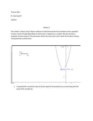 Thomas Allen
Dr. Adu-Gyamfi
12/4/13

Artifact 3
This artifact is about using Ti-Nspire software to help demonstrate the translations that a quadratic
function moves through depending on which value is replaced as a variable. We also see how a
quadratic function keeps it’s the parameter where the roots stay 3 and 5 while the function is being
manipulated by outside factor.

1. I noticed while I varied the value of (a) the slope of the parabola locus varied along with the
value of the variable (a).

 