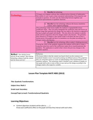 1. Describe the technology
TI-Inspire isa computer software that combinesvarious elements of mathematics
that enables its user to gain a deep conceptual understanding of the properties and
concepts in question. As in this case the relationship between algebraic and
graphical representations of quadratic functions.

Technology.

2.

Describe how the technology enhances the lesson, transforms
content, and/or supports pedagogy.
This technology in this lesson enables the students to manipulatethevarious
coefficient values. They can easily manipulate the coefficient value and receive an
instant image that represents the change that was made to the function as opposed to
having to graph each graph individually. This also allows the students to quickly
make and test conjectures about the changes made to the function. The geometry
trace function in TI-Inspire is also useful in that it will allow the user to trace a
certain point of the graph and show its translation over the plane according to the
changes made to the function.
3. Describe how the technology affects student’s thinking processes.
Tracing the vertex of the quadratic equations the students will be able to create a
conjecture about how each of the coefficients makes divers transformationsto the
parabola. This application is useful in that it shows the previous changes to the
quadratic equation.

Reflect—how did the lesson
activity fit the content? How did the
technology enhance both the content
and the lesson activity?

Reflection
The lesson reflects what the content was based which was the common core
standards.Students weren’t necessarily picking out different pieces of the graph but
they are using those pieces to create an understanding of the transformations of the
quadratic equation. The technology made it feasible to put a plethora of graphs on
one graph and be able to look at them at once and see the change according to the
changes made to the respective variable.

Lesson Plan Template MATE 4001 (2013)

Title: Quadratic Transformations
Subject Area: Math 2
Grade Level: Secondary
Concept/Topic to teach: Transformationsof Quadratics

Learning Objectives:
Content objectives (students will be able to……….)
Know each coefficients effect on the graph and how they interact with each other.

 