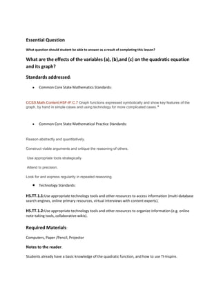 Essential Question
What question should student be able to answer as a result of completing this lesson?

What are the effects of the variables (a), (b),and (c) on the quadratic equation
and its graph?
Standards addressed:
Common Core State Mathematics Standards:

CCSS.Math.Content.HSF-IF.C.7 Graph functions expressed symbolically and show key features of the
graph, by hand in simple cases and using technology for more complicated cases. ★

Common Core State Mathematical Practice Standards:

Reason abstractly and quantitatively.
Construct viable arguments and critique the reasoning of others.
Use appropriate tools strategically
Attend to precision.
Look for and express regularity in repeated reasoning.

Technology Standards:

HS.TT.1.1:Use appropriate technology tools and other resources to access information (multi-database
search engines, online primary resources, virtual interviews with content experts).

HS.TT.1.2:Use appropriate technology tools and other resources to organize information (e.g. online
note-taking tools, collaborative wikis).

Required Materials:
Computers, Paper /Pencil, Projector

Notes to the reader:
Students already have a basic knowledge of the quadratic function, and how to use TI-Inspire.

 