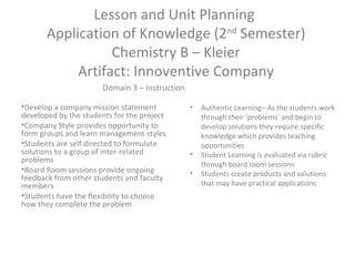 Lesson and Unit Planning
Application of Knowledge (2nd
Semester)
Chemistry B – Kleier
Artifact: Innoventive Company
•Develop a company mission statement
developed by the students for the project
•Company Style provides opportunity to
form groups and learn management styles
•Students are self directed to formulate
solutions to a group of inter-related
problems
•Board Room sessions provide ongoing
feedback from other students and faculty
members
•Students have the flexibility to choose
how they complete the problem
• Authentic Learning– As the students work
through their ‘problems’ and begin to
develop solutions they require specific
knowledge which provides teaching
opportunities
• Student Learning is evaluated via rubric
through board room sessions
• Students create products and solutions
that may have practical applications
Domain 3 – Instruction
 