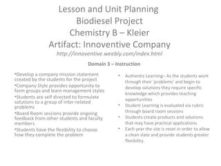 Lesson and Unit Planning
Biodiesel Project
Chemistry B – Kleier
Artifact: Innoventive Company
http://innoventive.weebly.com/index.html
•Develop a company mission statement
created by the students for the project
•Company Style provides opportunity to
form groups and learn management styles
•Students are self directed to formulate
solutions to a group of inter-related
problems
•Board Room sessions provide ongoing
feedback from other students and faculty
members
•Students have the flexibility to choose
how they complete the problem
• Authentic Learning– As the students work
through their ‘problems’ and begin to
develop solutions they require specific
knowledge which provides teaching
opportunities
• Student Learning is evaluated via rubric
through board room sessions
• Students create products and solutions
that may have practical applications
• Each year the site is reset in order to allow
a clean slate and provide students greater
flexibility.
Domain 3 – Instruction
 