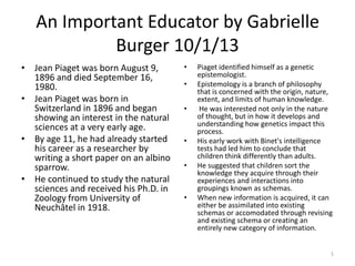 An Important Educator by Gabrielle
Burger 10/1/13
• Jean Piaget was born August 9,
1896 and died September 16,
1980.
• Jean Piaget was born in
Switzerland in 1896 and began
showing an interest in the natural
sciences at a very early age.
• By age 11, he had already started
his career as a researcher by
writing a short paper on an albino
sparrow.
• He continued to study the natural
sciences and received his Ph.D. in
Zoology from University of
Neuchâtel in 1918.
• Piaget identified himself as a genetic
epistemologist.
• Epistemology is a branch of philosophy
that is concerned with the origin, nature,
extent, and limits of human knowledge.
• He was interested not only in the nature
of thought, but in how it develops and
understanding how genetics impact this
process.
• His early work with Binet's intelligence
tests had led him to conclude that
children think differently than adults.
• He suggested that children sort the
knowledge they acquire through their
experiences and interactions into
groupings known as schemas.
• When new information is acquired, it can
either be assimilated into existing
schemas or accomodated through revising
and existing schema or creating an
entirely new category of information.
1
 