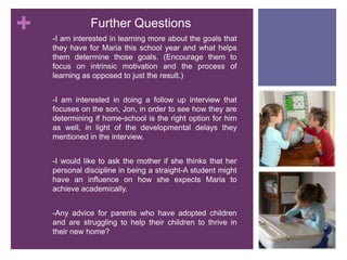 Further Questions-I am interested in learning more about the goals that they have for Maria this school year and what helps them determine those goals. (Encourage them to focus on intrinsic motivation and the process of learning as opposed to just the result.) -I am interested in doing a follow up interview that focuses on the son, Jon, in order to see how they are determining if home-school is the right option for him as well, in light of the developmental delays they mentioned in the interview.-I would like to ask the mother if she thinks that her personal discipline in being a straight-A student might have an influence on how she expects Maria to achieve academically.-Any advice for parents who have adopted children and are struggling to help their children to thrive in their new home?