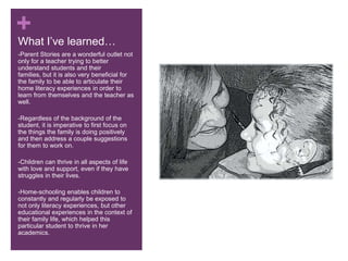 What I’ve learned…-Parent Stories are a wonderful outlet not only for a teacher trying to better understand students and their families, but it is also very beneficial for the family to be able to articulate their home literacy experiences in order to learn from themselves and the teacher as well.-Regardless of the background of the student, it is imperative to first focus on the things the family is doing positively and then address a couple suggestions for them to work on.-Children can thrive in all aspects of life with love and support, even if they have struggles in their lives.-Home-schooling enables children to constantly and regularly be exposed to not only literacy experiences, but other educational experiences in the context of their family life, which helped this particular student to thrive in her academics.