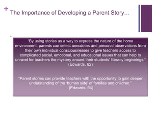 The Importance of Developing a Parent Story…““By using stories as a way to express the nature of the home environment, parents can select anecdotes and personal observations from their own individual consciousnesses to give teachers access to complicated social, emotional, and educational issues that can help to unravel for teachers the mystery around their students’ literacy beginnings.” (Edwards, 62)“Parent stories can provide teachers with the opportunity to gain deeper understanding of the ‘human side’ of families and children.” (Edwards, 64)