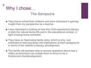 Why I chose…They home-school their children and were interested in gaining insight from my perspective as a teacher.I was interested in looking at how this child experiences literacy in both the natural family life and in the educational context, in light of being home-schooled.They have an fascinating family story, which is why I am interested in learning about the implications of their background in terms of the children’s literacy development.This family will perhaps help to answer questions about how a child’s environment can enable them to thrive or be a hindrancein theirdevelopment.The Sampsons