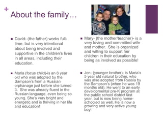About the family…David- (the father) works full-time, but is very intentional about being involved and supportive in the children’s lives in all areas, including their education.Maria (focus child)-is an 8 year old who was adopted by the Sampson’s from a Russian orphanage just before she turned 3.  She was already fluent in the Russian language, even being so young. She’s very bright and energetic and is thriving in her life and education!Mary- (the mother/teacher)- is a very loving and committed wife and mother.  She is organized and willing to support her children in their education by being as involved as possible!Jon- (younger brother)- is Maria’s 5 year old natural brother, who was also adopted from Russia by the Sampson’s (when he was 19 months old). He went to an early developmental pre-K program at the public school district last year, but is now being home-schooled as well. He is now a growing and very active young boy!