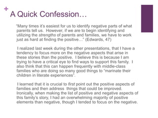 A Quick Confession…   “Many times it’s easiest for us to identify negative parts of what parents tell us.  However, if we are to begin identifying and utilizing the strengths of parents and families, we have to work just as hard at finding the positive…” (Edwards, 47)    I realized last week during the other presentations, that I have a tendency to focus more on the negative aspects that arise in these stories than the positive.  I believe this is because I am trying to have a critical eye to find ways to support this family.  I also think that this can happen frequently with middle-class families who are doing so many good things to “marinate their children in literate experiences”.      I learned that it is crucial to first point out the positive aspects of families and then address  things that could be improved. Ironically, when making the list of positive and negative aspects of this family’s story, I had an overwhelming majority of positive elements than negative, though I tended to focus on the negative.