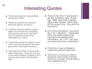 Interesting Quotes“We do talk about her natural ability and desire to lead”“What she wants to do, she'll do.  What she doesn't, she won’t. ““I told her recently, she'll be a good leader, and she will find something she's good at and loves, but she'll have to overcome some of the downsides of it, I think. ““I don't even grade her papers in front of her anymore, because if she didn't get any A's, she'd bust out crying. ““She had all of Psalm 19 memorized within a few days.  She's the only one in the whole children's ministry to do it and now she recites it for the other kids.”“Most of the time, if she doesn't get the questions right, I'll just say, "Well, what was it about?"  After a few minutes, she'll rattle off the whole thing.  She gets the big picture. “(On home-schooling) “I just think the 1 on 1 attention...  Especially when we started seeing her craving for knowledge and information, the 1 on 1 can give so much more than a classroom. ““I feel it's a huge privilege to shape the lives of these kids. ““We love to involve our kids in doing the same kinds of things we do as a couple. Family time is very important to us”. 