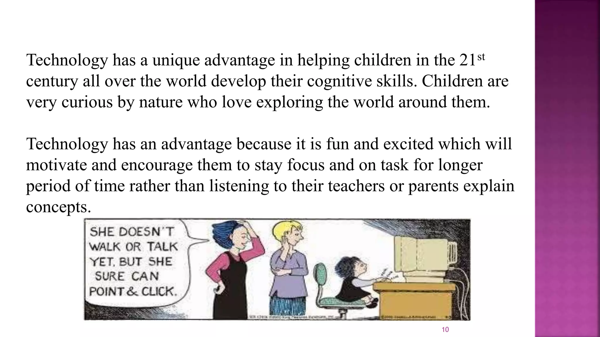 10
Technology has a unique advantage in helping children in the 21st
century all over the world develop their cognitive skills. Children are
very curious by nature who love exploring the world around them.
Technology has an advantage because it is fun and excited which will
motivate and encourage them to stay focus and on task for longer
period of time rather than listening to their teachers or parents explain
concepts.
 