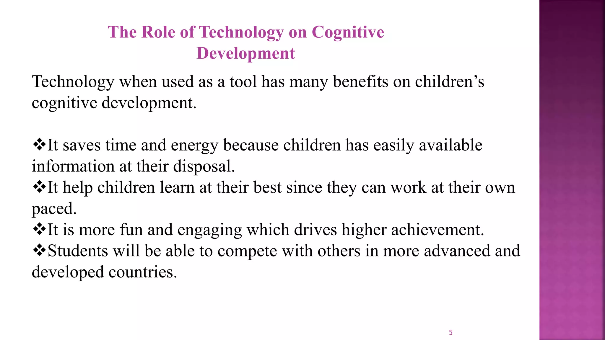5
The Role of Technology on Cognitive
Development
Technology when used as a tool has many benefits on children’s
cognitive development.
It saves time and energy because children has easily available
information at their disposal.
It help children learn at their best since they can work at their own
paced.
It is more fun and engaging which drives higher achievement.
Students will be able to compete with others in more advanced and
developed countries.
 