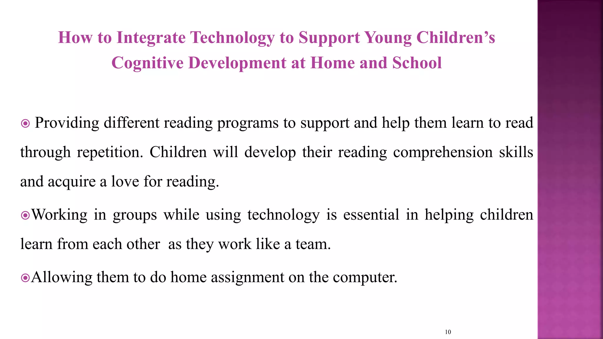 How to Integrate Technology to Support Young Children’s
Cognitive Development at Home and School
 Providing different reading programs to support and help them learn to read
through repetition. Children will develop their reading comprehension skills
and acquire a love for reading.
Working in groups while using technology is essential in helping children
learn from each other as they work like a team.
Allowing them to do home assignment on the computer.
10
 