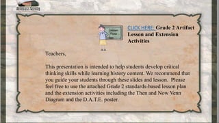 CLICK HERE: Grade 2 Artifact
Lesson and Extension
Activities
Teachers,
This presentation is intended to help students develop critical
thinking skills while learning history content. We recommend that
you guide your students through these slides and lesson. Please
feel free to use the attached Grade 2 standards-based lesson plan
and the extension activities including the Then and Now Venn
Diagram and the D.A.T.E. poster.
 