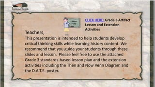 CLICK HERE: Grade 3 Artifact
Lesson and Extension
Activities
Teachers,
This presentation is intended to help students develop
critical thinking skills while learning history content. We
recommend that you guide your students through these
slides and lesson. Please feel free to use the attached
Grade 3 standards-based lesson plan and the extension
activities including the Then and Now Venn Diagram and
the D.A.T.E. poster.
 