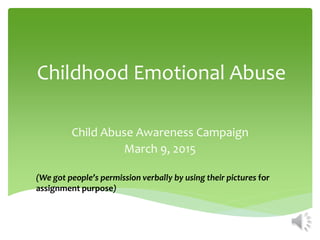 Childhood Emotional Abuse
Child Abuse Awareness Campaign
March 9, 2015
(We got people’s permission verbally by using their pictures for
assignment purpose)
 