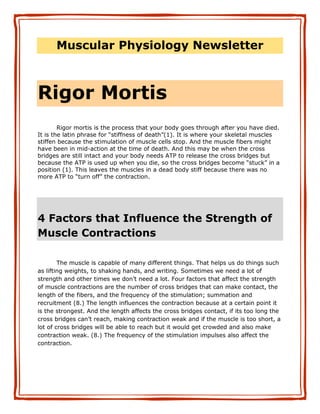 Muscular Physiology Newsletter



Rigor Mortis
        Rigor mortis is the process that your body goes through after you have died.
It is the latin phrase for “stiffness of death”(1). It is where your skeletal muscles
stiffen because the stimulation of muscle cells stop. And the muscle fibers might
have been in mid-action at the time of death. And this may be when the cross
bridges are still intact and your body needs ATP to release the cross bridges but
because the ATP is used up when you die, so the cross bridges become “stuck” in a
position (1). This leaves the muscles in a dead body stiff because there was no
more ATP to “turn off” the contraction.




4 Factors that Influence the Strength of
Muscle Contractions

        The muscle is capable of many different things. That helps us do things such
as lifting weights, to shaking hands, and writing. Sometimes we need a lot of
strength and other times we don’t need a lot. Four factors that affect the strength
of muscle contractions are the number of cross bridges that can make contact, the
length of the fibers, and the frequency of the stimulation; summation and
recruitment (8.) The length influences the contraction because at a certain point it
is the strongest. And the length affects the cross bridges contact, if its too long the
cross bridges can’t reach, making contraction weak and if the muscle is too short, a
lot of cross bridges will be able to reach but it would get crowded and also make
contraction weak. (8.) The frequency of the stimulation impulses also affect the
contraction.
 