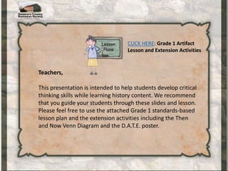 Teachers,
This presentation is intended to help students develop critical
thinking skills while learning history content. We recommend
that you guide your students through these slides and lesson.
Please feel free to use the attached Grade 1 standards-based
lesson plan and the extension activities including the Then
and Now Venn Diagram and the D.A.T.E. poster.
CLICK HERE: Grade 1 Artifact
Lesson and Extension Activities
 