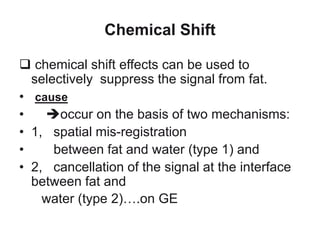 Chemical Shift
 chemical shift effects can be used to
selectively suppress the signal from fat.
• cause
• occur on the basis of two mechanisms:
• 1, spatial mis-registration
• between fat and water (type 1) and
• 2, cancellation of the signal at the interface
between fat and
water (type 2)….on GE
 