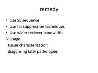 remedy
• Use SE sequence
• Use fat suppression techniques
• Use wider reciever bandwidth
Usage
tissue characterization
diagonsing fatty pathologies
 