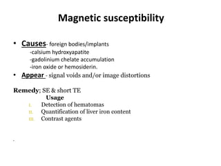 Magnetic susceptibility
• Causes- foreign bodies/implants
-calsium hydroxyapatite
-gadolinium chelate accumulation
-iron oxide or hemosiderin.
• Appear - signal voids and/or image distortions
Remedy; SE & short TE
Usage
I. Detection of hematomas
II. Quantification of liver iron content
III. Contrast agents
•
 