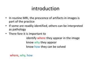 introduction
• In routine MRI, the prescence of artifacts in images is
part of the practice
• If some are readily identified, others can be interpreted
as pathology
• There fore it is important to
identify where they appear in the image
know why they appear
know how they can be solved
where, why, how
 