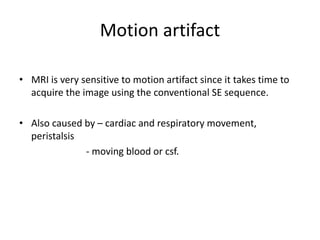 Motion artifact
• MRI is very sensitive to motion artifact since it takes time to
acquire the image using the conventional SE sequence.
• Also caused by – cardiac and respiratory movement,
peristalsis
- moving blood or csf.
 
