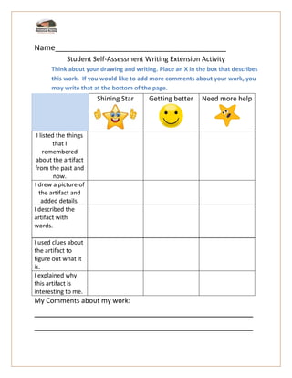 Name________________________________________
Student Self-Assessment Writing Extension Activity
Think about your drawing and writing. Place an X in the box that describes
this work. If you would like to add more comments about your work, you
may write that at the bottom of the page.
I used clues about
the artifact to
figure out what it
is.
I explained why
this artifact is
interesting to me.
My Comments about my work:
______________________________________________
______________________________________________
Shining Star Getting better Need more help
I listed the things
that I
remembered
about the artifact
from the past and
now.
I drew a picture of
the artifact and
added details.
I described the
artifact with
words.
 